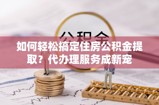资金如何轻松搞定住房公积金提取？代办理服务成新宠