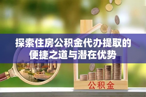 资金探索住房公积金代办提取的便捷之道与潜在优势