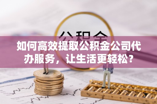资金如何高效提取公积金公司代办服务，让生活更轻松？