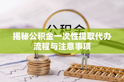 资金揭秘公积金一次性提取代办流程与注意事项