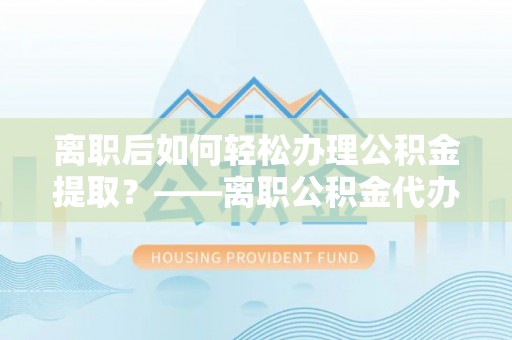 资金离职后如何轻松办理公积金提取？——离职公积金代办提取服务详解