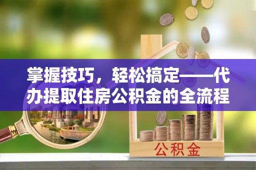 资金掌握技巧，轻松搞定——代办提取住房公积金的全流程解析