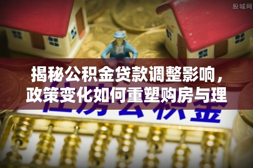 资金揭秘公积金贷款调整影响，政策变化如何重塑购房与理财规划