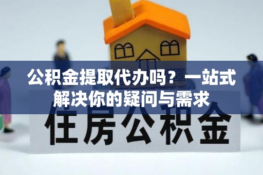 资金公积金提取代办吗？一站式解决你的疑问与需求