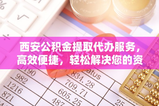 资金西安公积金提取代办服务，高效便捷，轻松解决您的资金需求