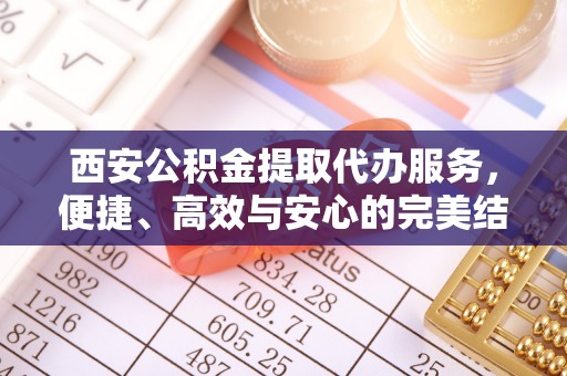 资金西安公积金提取代办服务，便捷、高效与安心的完美结合