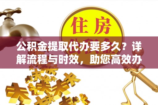 资金公积金提取代办要多久？详解流程与时效，助您高效办理