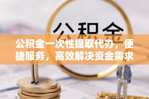 资金公积金一次性提取代办，便捷服务，高效解决资金需求