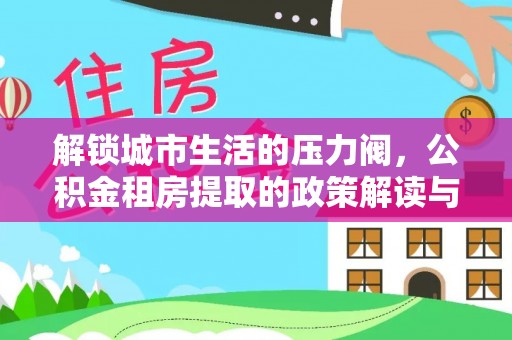 资金解锁城市生活的压力阀，公积金租房提取的政策解读与实践指南