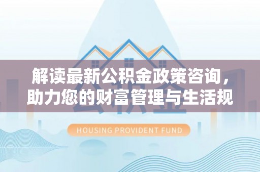 资金解读最新公积金政策咨询，助力您的财富管理与生活规划