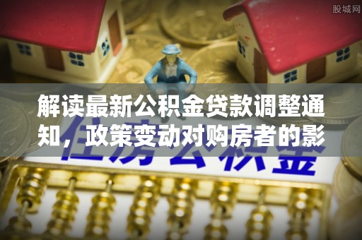 资金解读最新公积金贷款调整通知，政策变动对购房者的影响