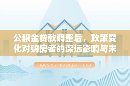 资金公积金贷款调整后，政策变化对购房者的深远影响与未来趋势分析