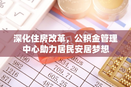 资金深化住房改革，公积金管理中心助力居民安居梦想