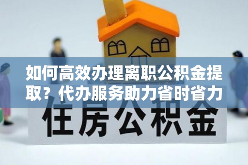 资金如何高效办理离职公积金提取？代办服务助力省时省力