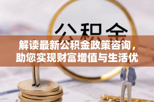 资金解读最新公积金政策咨询，助您实现财富增值与生活优化