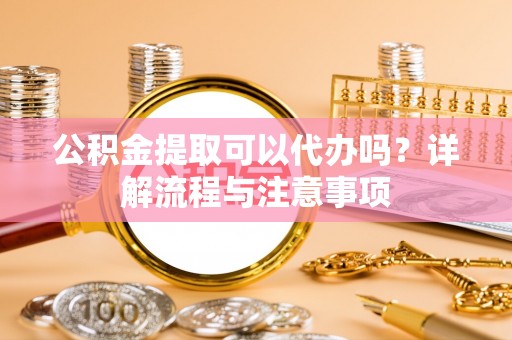资金公积金提取可以代办吗？详解流程与注意事项
