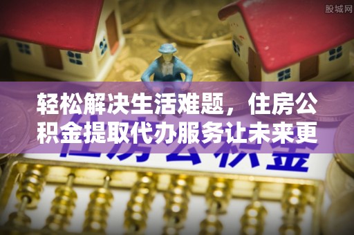 资金轻松解决生活难题，住房公积金提取代办服务让未来更安心