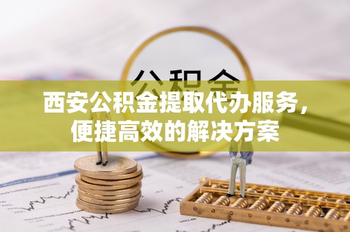 资金西安公积金提取代办服务，便捷高效的解决方案