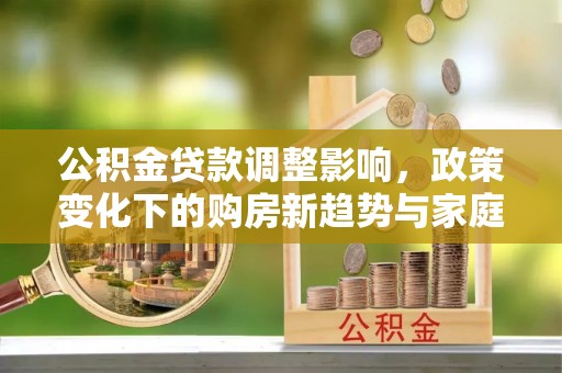 资金公积金贷款调整影响，政策变化下的购房新趋势与家庭财务规划