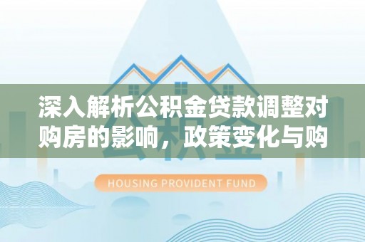 资金深入解析公积金贷款调整对购房的影响，政策变化与购房者选择