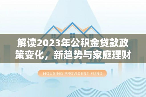 资金解读2023年公积金贷款政策变化，新趋势与家庭理财规划