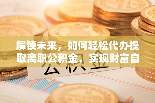 资金解锁未来，如何轻松代办提取离职公积金，实现财富自由的第一步
