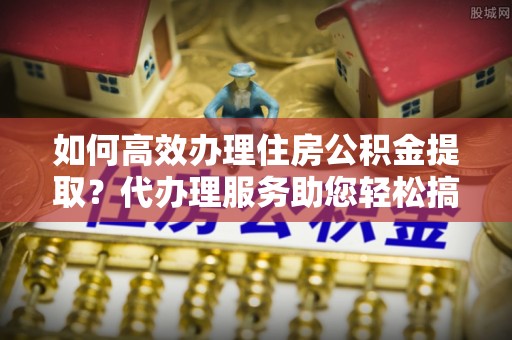 资金如何高效办理住房公积金提取？代办理服务助您轻松搞定