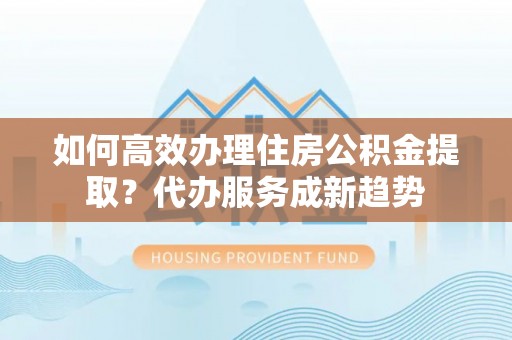 资金如何高效办理住房公积金提取？代办服务成新趋势