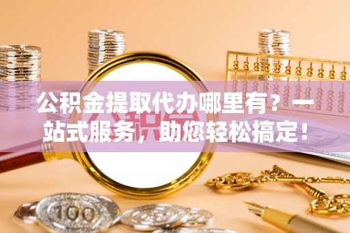 资金公积金提取代办哪里有？一站式服务，助您轻松搞定！