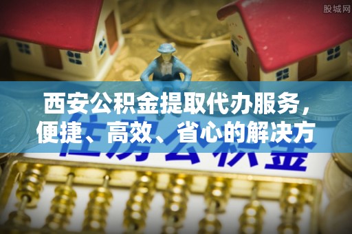 资金西安公积金提取代办服务，便捷、高效、省心的解决方案