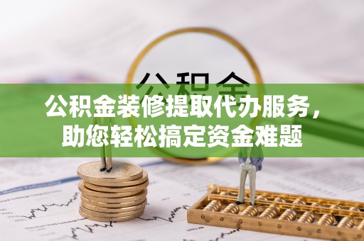 资金公积金装修提取代办服务，助您轻松搞定资金难题