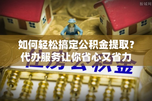 资金如何轻松搞定公积金提取？代办服务让你省心又省力