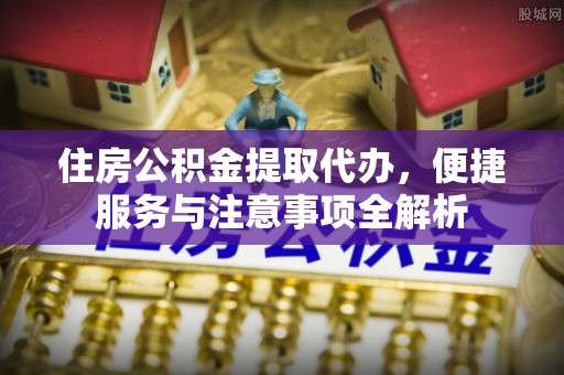资金住房公积金提取代办，便捷服务与注意事项全解析