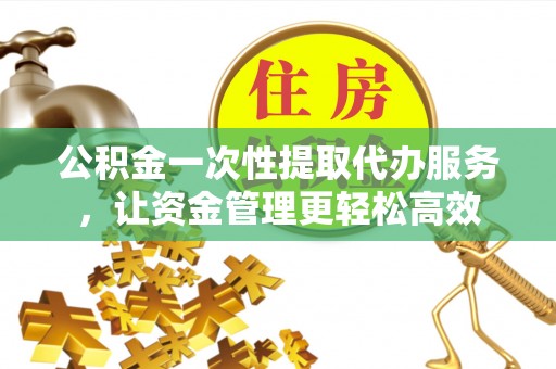 资金公积金一次性提取代办服务，让资金管理更轻松高效