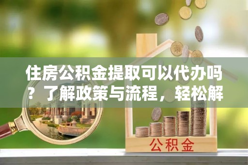 资金住房公积金提取可以代办吗？了解政策与流程，轻松解决你的疑问