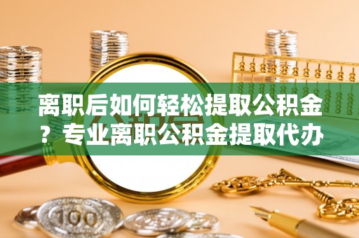 资金离职后如何轻松提取公积金？专业离职公积金提取代办服务指南