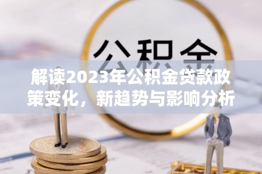 资金解读2023年公积金贷款政策变化，新趋势与影响分析