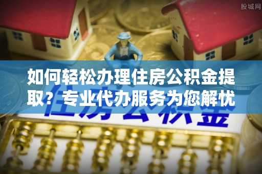 资金如何轻松办理住房公积金提取？专业代办服务为您解忧