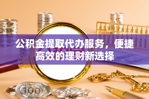 资金公积金提取代办服务，便捷高效的理财新选择