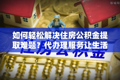 资金如何轻松解决住房公积金提取难题？代办理服务让生活更简单