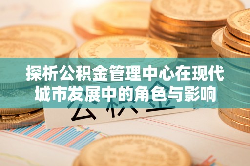 资金探析公积金管理中心在现代城市发展中的角色与影响