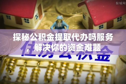 资金探秘公积金提取代办吗服务，解决你的资金难题