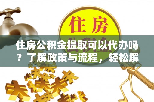 资金住房公积金提取可以代办吗？了解政策与流程，轻松解决你的疑问
