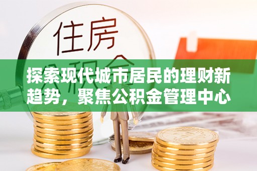 资金探索现代城市居民的理财新趋势，聚焦公积金管理中心的服务创新