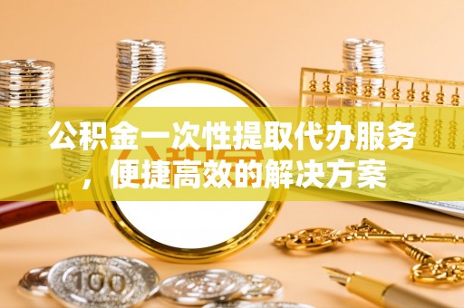 资金公积金一次性提取代办服务，便捷高效的解决方案