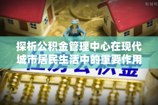 资金探析公积金管理中心在现代城市居民生活中的重要作用