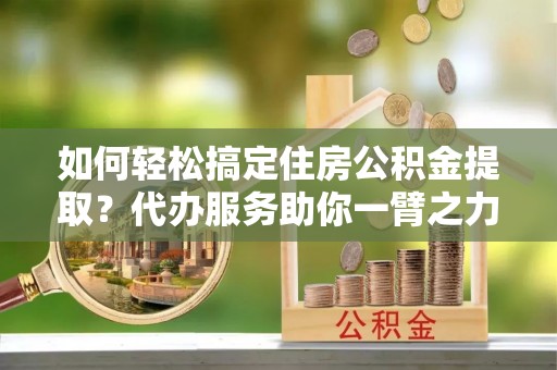 资金如何轻松搞定住房公积金提取？代办服务助你一臂之力