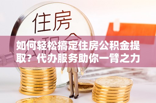 资金如何轻松搞定住房公积金提取？代办服务助你一臂之力