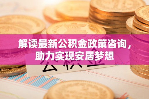 资金解读最新公积金政策咨询，助力实现安居梦想
