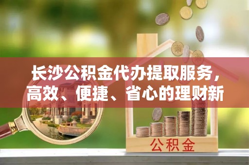 资金长沙公积金代办提取服务，高效、便捷、省心的理财新选择
